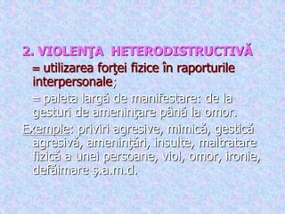 .
2. VIOLENŢA HETERODISTRUCTIVĂ
 utilizarea forţei fizice în raporturile
interpersonale;
 paleta largă de manifestare: de la
gesturi de ameninţare până la omor.
Exemple: priviri agresive, mimică, gestică
agresivă, ameninţări, insulte, maltratare
fizică a unei persoane, viol, omor, ironie,
defăimare ş.a.m.d.
 