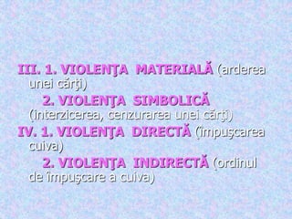 .
III. 1. VIOLENŢA MATERIALĂ (arderea
unei cărţi)
2. VIOLENŢA SIMBOLICĂ
(interzicerea, cenzurarea unei cărţi)
IV. 1. VIOLENŢA DIRECTĂ (împuşcarea
cuiva)
2. VIOLENŢA INDIRECTĂ (ordinul
de împuşcare a cuiva)
 