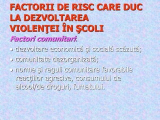 FACTORII DE RISC CARE DUC
LA DEZVOLTAREA
VIOLENŢEI ÎN ŞCOLI
Factori comunitari:
 dezvoltare economică şi socială scăzută;
 comunitate dezorganizată;
 norme şi reguli comunitare favorabile
reacţiilor agresive, consumului de
alcool/de droguri, fumatului.
 