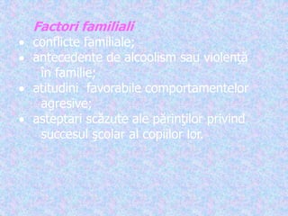Factori familiali
 conflicte familiale;
 antecedente de alcoolism sau violenţă
în familie;
 atitudini favorabile comportamentelor
agresive;
 asteptari scăzute ale părinţilor privind
succesul şcolar al copiilor lor.
 