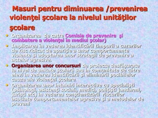Masuri pentru diminuarea /prevenirea
violenţei şcolare la nivelul unităţilor
şcolare
• Organizarea de catre Comisia de prevenire şi
combatere a violenţei în mediul şcolar)
• Implicarea în vederea identificării timpurii a cazurilor
de risc ridicat de apariţie a unor comportamente
violente şi adoptarea unor strategii de prevenire a
actelor agresive.
• Organizarea unor concursuri de proiecte desfăşurate
la nivel de unitate şcolară sau in comunitate de către
elevi in vederea identificării şi eliminării posibilelor
cauze ale violenţei şcolare
• Organizarea unor intalniri interactive cu specialişti
(psihologi, asistenţi sociali, medici, poliţişti jandarmi,
jurişti etc) in vederea conştientizării riscurilor
asociate comportamentelor agresive şi a metodelor de
preveni
 