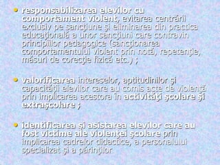 .
• responsabilizarea elevilor cu
comportament violent, evitarea centrării
exclusiv pe sancţiune şi eliminarea din practica
educaţională a unor sancţiuni care contravin
principiilor pedagogice (sancţionarea
comportamentului violent prin notă, repetenţie,
măsuri de corecţie fizică etc.) ;
• valorificarea intereselor, aptitudinilor şi
capacităţii elevilor care au comis acte de violenţă
prin implicarea acestora în activităţi şcolare şi
extraşcolare ;
• identificarea şi asistarea elevilor care au
fost victime ale violenţei şcolare prin
implicarea cadrelor didactice, a personalului
specializat şi a părinţilor
 