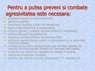 Pentru a putea preveni si combate
agresivitatea este necesara:
• pastrarea calmului si a autocontrolului;
• gandirea pozitiva;
• mentinerea deschisa a cailor de comunicare;
• foarte multa flexibilitate si perseverenta;
• evitarea jignirilor, umilirilor, duritatii excesive si nemotivate;
• oferirea dragostei neconditionate;
• implinirea nevoilor affective ale adolescentilor;
• acordarea atentiei depline pentru ca adolescentul sa se simta iubit,
respectat, valoros;
• canalizarea resurselor adolescentului spre activitati sportive, de
relaxare, activitati placute, discutii cu o persoana mai matura;
• invatarea unor tehnici de respiratie, de calmare si control;
• rezolvarea problemelor familiale;
• controlul mai strict al lecturilor, programelor TV urmarite, etc.
 