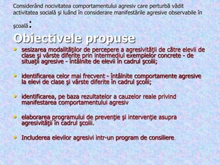 Considerând nocivitatea comportamentului agresiv care perturbă vădit
activitatea socială şi luând în considerare manifestările agresive observabile în
şcoală:
Obiectivele propuse
• sesizarea modalităţilor de percepere a agresivităţii de către elevii de
clase şi vârste diferite prin intermediul exemplelor concrete - de
situaţii agresive - întâlnite de elevii în cadrul şcolii;
• identificarea celor mai frecvent - întâlnite comportamente agresive
la elevi de clase şi vârste diferite în cadrul şcolii;
• identificarea, pe baza rezultatelor a cauzelor reale privind
manifestarea comportamentului agresiv
• elaborarea programului de prevenţie şi intervenţie asupra
agresivităţii în cadrul şcolii.
• Includerea elevilor agresivi intr-un program de consiliere.
 