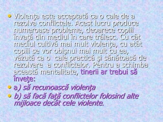• Violenţa este acceptată ca o cale de a
rezolva conflictele. Acest lucru produce
numeroase probleme, deoarece copiii
învaţă din mediul în care trăiesc. Cu cât
mediul cultivă mai mult violenţa, cu atât
copiii se vor obişnui mai mult cu ea,
văzută ca o cale practică şi sănătoasă de
rezolvare a conflictelor. Pentru a schimba
această mentalitate, tinerii ar trebui să
înveţe:
• a) să recunoască violenţa
• b) să facă faţă conflictelor folosind alte
mijloace decât cele violente.
 