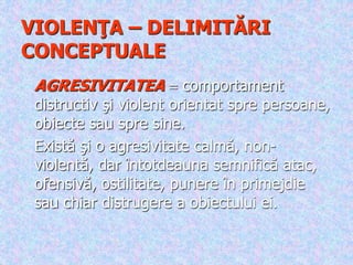 VIOLENŢA – DELIMITĂRI
CONCEPTUALE
AGRESIVITATEA  comportament
distructiv şi violent orientat spre persoane,
obiecte sau spre sine.
Există şi o agresivitate calmă, non-
violentă, dar întotdeauna semnifică atac,
ofensivă, ostilitate, punere în primejdie
sau chiar distrugere a obiectului ei.
 