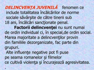 DELINCVENŢA JUVENILĂ  fenomen ce
include totalitatea încălcărilor de norme
sociale săvârşite de către tinerii sub
18 ani, încălcări sancţionate penal.
Factorii delincvenţei nu sunt numai
de ordin individual ci, în special,de ordin social.
Marea majoritate a delincvenţilor provin
din familiile dezorganizate, fac parte din
grupuri.
Alte influenţe negative pot fi puse
pe seama romanelor şi filmelor
ce cultivă violenţa şi încurajează agresivitatea.
.
 