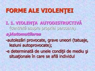 FORME ALE VIOLENŢEI
I. 1. VIOLENŢA AUTODISTRUCTIVĂ
(centrată asupra propriei persoane)
a)Automutilarea
-autolezări provocate, grave uneori (tatuaje,
leziuni autoprovocate);
-e determinată de unele condiţii de mediu şi
situaţionale în care se află individul
 