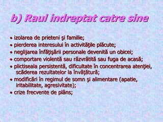 b) Raul indreptat catre sine
 izolarea de prieteni şi familie;
 pierderea interesului în activităţile plăcute;
 neglijarea înfăţişării personale devenită un obicei;
 comportare violentă sau răzvrătită sau fuga de acasă;
 plictiseala persistentă, dificultate în concentrarea atenţiei,
scăderea rezultatelor la învăţătură;
 modificări în regimul de somn şi alimentare (apatie,
iritabilitate, agresivitate);
 crize frecvente de plâns;
 