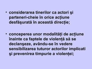 • considerarea tinerilor ca actori şi
parteneri-cheie în orice acţiune
desfăşurată în această direcţie;
• conceperea unor modalităţi de acţiune
înainte ca faptele de violenţă să se
declanşeze, avându-se în vedere
sensibilizarea tuturor actorilor implicati
şi prevenirea timpurie a violenţei;
 