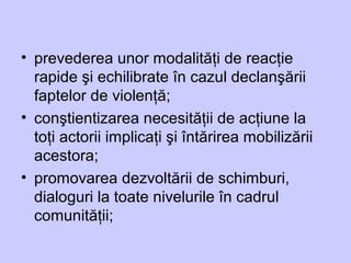 • prevederea unor modalităţi de reacţie
rapide şi echilibrate în cazul declanşării
faptelor de violenţă;
• conştientizarea necesităţii de acţiune la
toţi actorii implicaţi şi întărirea mobilizării
acestora;
• promovarea dezvoltării de schimburi,
dialoguri la toate nivelurile în cadrul
comunităţii;
 