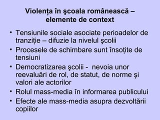 Violenţa în şcoala românească –
elemente de context
• Tensiunile sociale asociate perioadelor de
tranziţie – difuzie la nivelul şcolii
• Procesele de schimbare sunt însoţite de
tensiuni
• Democratizarea şcolii - nevoia unor
reevaluări de rol, de statut, de norme şi
valori ale actorilor
• Rolul mass-media în informarea publicului
• Efecte ale mass-media asupra dezvoltării
copiilor
 