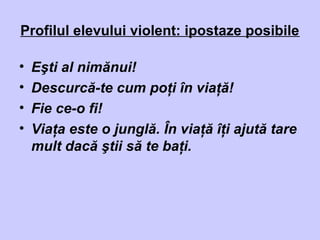 Profilul elevului violent: ipostaze posibile
• Eşti al nimănui!
• Descurcă-te cum poţi în viaţă!
• Fie ce-o fi!
• Viaţa este o junglă. În viaţă îţi ajută tare
mult dacă ştii să te baţi.
 
