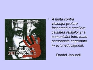 • A lupta contra
violenţei şcolare
înseamnă a ameliora
calitatea relaţiilor şi a
comunicării între toate
persoanele angrenate
în actul educaţional.
Dardel Jaouadi
 