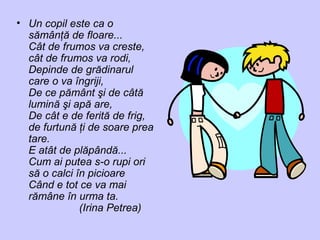 • Un copil este ca o
sămânţă de floare...
Cât de frumos va creste,
cât de frumos va rodi,
Depinde de grădinarul
care o va îngriji,
De ce pământ şi de câtă
lumină şi apă are,
De cât e de ferită de frig,
de furtună ţi de soare prea
tare.
E atât de plăpândă...
Cum ai putea s-o rupi ori
să o calci în picioare
Când e tot ce va mai
rămâne în urma ta.
(Irina Petrea)
 