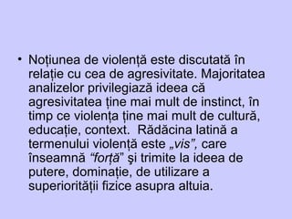 • Noţiunea de violenţă este discutată în
relaţie cu cea de agresivitate. Majoritatea
analizelor privilegiază ideea că
agresivitatea ţine mai mult de instinct, în
timp ce violenţa ţine mai mult de cultură,
educaţie, context. Rădăcina latină a
termenului violenţă este „vis”, care
înseamnă “forţă” şi trimite la ideea de
putere, dominaţie, de utilizare a
superiorităţii fizice asupra altuia.
 