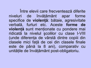 Între elevii care frecventează diferite
niveluri de învăţământ apar forme
specifice de violenţă: bătaie, agresivitate
verbală, furturi etc. Aceste forme de
violenţă sunt menţionate cu pondere mai
ridicată la nivelul şcolilor cu clase I-VIII
(unde diferenţa de vârstă dintre copiii din
clasele mici faţă de cei din clasele finale
este de până la 8 ani), comparativ cu
unităţile de învăţământ post-obligatoriu.
 
