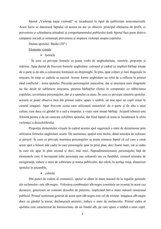 Spotul „Violenţa naşte violenţă” se încadrează în tipul de publicitate noncomercială.
Acest lucru se datorează faptului că acesta nu are ca obiectiv principal obţinerea de profit, ci
prevenirea şi schimbarea atitudinii şi comportamentului publicului ţintă. Spotul face parte dintr-o
campanie socială şi urmareşte prevenirea şi stoparea violenţei asupra copilului.
Durata spotului: Medie (30”)
Elemente vizuale
 formele
În ceea ce priveşte formele se poate vorbi de unghiularitate, simetrie, proporţie şi
mărime. Apar destul de frecvent formele unghiulare: culoarul şi cadrul ce implică bărbaţi situaţi
de o parte şi de alta a culoarului formează un dreptunghi. În plus, apar colţuri şi linii diagonale în
mişcare, în timp ce cadrele se succed. Aceste forme unghiulare au rolul de a reflecta în primul
rând conflictul – tema spotului. Prezenţa personajelor masculine, dar şi inserarea unor diagonale
nu fac decât să sublinieze mişcarea, puterea bărbaţilor (forţa) în comparaţie cu slăbiciunea
copilului, severitatea personajelor, dar şi a spotului ca atare. În ceea ce priveşte simetria spotului,
aceasta se poate observa încă din primul cadru: apare o umbră, iar mai apoi un copil situat în
centrul imaginii. Apar frecvent scene care utilizează simetricul: de o parte şi de alta a unui
culoar, care duce cu gândul la o axă a timpului, a vieţii sunt situaţi bărbaţi. Această tehnică este
folosită pentru a da un oarecare echilibru spotului, dat fiind faptul că tema se încadrează în sfera
violenţei, a dezechilibrului.
Proporţia elementelor vizuale în cadrul acestui spot sugerează o stare de dezarmonie prin
utilizarea formelor unghiulare scurte. De asemenea, spaţiul este închis, dând senzaţia de sufocare
şi pericol. În ceea ce priveşte marimea personajelor se poate remarca faptul că cel care a creat
acest spot a folosit atât cadre în care personajele apar în prim plan, deci foarte mari, cât şi cadre
în care ele apar în plan secund şi deci, mai mici. Supradimensionarea personajului faţă de
elementele care îl înconjoară (alte personaje sau culoarul) sau cu fundalul, creează senzaţia de
nesiguranţă, induce o stare de sobrietate şi teama publicului, dar oferă, în acelaşi timp, dinamism
spotului în ansamblu.
 culorile
Din punct de vedere al cromaticii, spotul se abate în mare masură de la regulile generale
ale reclamelor: este alb-negru. Folosirea combinaţiei alb-negru constituie un avantaj în acest caz
deoarece, generează un contrast deosebit de puternic, implicând într-o mare măsură emoţional
publicul. Primul sentiment generat de acest spot alb-negru este cel de tristeţe: imaginea alb-negru
duce cu gândul la trecut, declanşează amintiri, induce o stare de melancolie. Primul cadru al
spotului este caracterizat de luminozitate, de un fundal alb, pe care apare o umbră a unui copil.
2

 