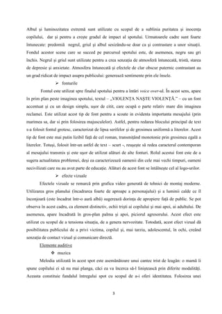 Albul şi luminozitatea extremă sunt utilizate cu scopul de a sublinia puritatea şi inocenţa
copilului, dar şi pentru a creşte gradul de impact al spotului. Urmatoarele cadre sunt foarte
întunecate: predomiă negrul, griul şi albul sesizându-se doar ca şi contrastare a unor situaţii.
Fondul acestor scene care se succed pe parcursul spotului este, de asemenea, negru sau gri
închis. Negrul şi griul sunt utilizate pentru a crea senzaţia de atmosferă întunecată, tristă, starea
de depresie şi anxietate. Atmosfera întunecată şi efectele de clar obscur puternic contrastant au
un grad ridicat de impact asupra publicului: generează sentimente prin ele însele.
 fonturile
Fontul este utilizat spre finalul spotului pentru a întări voice over-ul. În acest sens, apare
în prim plan peste imaginea spotului, textul – „VIOLENŢA NAŞTE VIOLENŢĂ.” – cu un font
accentuat şi cu un design simplu, uşor de citit, care ocupă o parte relativ mare din imaginea
reclamei. Este utilizat acest tip de font pentru a scoate in evidenta importanta mesajului (prin
marimea sa, dar si prin folosirea majusculelor). Astfel, pentru redarea blocului principal de text
s-a folosit fontul grotesc, caracterizat de lipsa serifelor şi de grosimea uniformă a literelor. Acest
tip de font este mai putin lizibil faţă de cel roman, transmiţând monotonie prin grosimea egală a
literelor. Totuşi, folosit într-un astfel de text – scurt -, reuşeşte să redea caracterul contemporan
al mesajului transmis şi este uşor de utilizat alături de alte fonturi. Rolul acestui font este de a
sugera actualitatea problemei, deşi ea caracterizează oamenii din cele mai vechi timpuri, oameni
necivilizati care nu au avut parte de educaţie. Alături de acest font se întâlneşte cel al logo-urilor.
 efecte vizuale
Efectele vizuale se remarcă prin grafica video generată de tehnici de montaj moderne.
Utilizarea gros planului (încadrarea foarte de aproape a personajului) şi a luminii calde ce îl
înconjoară (este încadrat într-o aură albă) sugerează dorinţa de apropiere faţă de public. Se pot
observa în acest cadru, ca element distinctiv, ochii trişti ai copilului şi mai apoi, ai adultului. De
asemenea, apare încadrată în gros-plan palma şi apoi, piciorul agresorului. Acest efect este
utilizat cu scopul de a tensiona situaţia, de a genera nervozitate. Totodată, acest efect vizual dă
posibilitatea publicului de a privi victima, copilul şi, mai tarziu, adolescentul, în ochi, creând
senzaţia de contact vizual şi comunicare directă.
Elemente auditive
 muzica
Melodia utilizată în acest spot este asemănătoare unui cantec trist de leagăn: o mamă îi
spune copilului ei să nu mai planga, căci ea va încerca să-l liniştească prin diferite modalităţi.
Aceasta constituie fundalul întregului spot cu scopul de a-i oferi identitatea. Folosirea unei

3

 