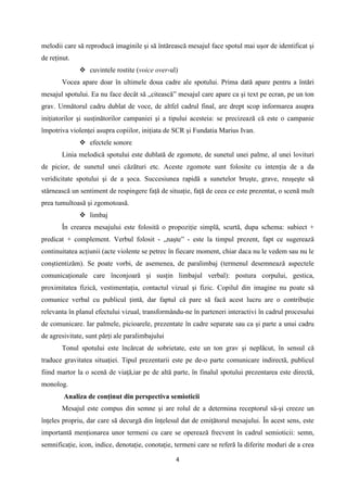 melodii care să reproducă imaginile şi să întărească mesajul face spotul mai uşor de identificat şi
de reţinut.
 cuvintele rostite (voice over-ul)
Vocea apare doar în ultimele doua cadre ale spotului. Prima dată apare pentru a întări
mesajul spotului. Ea nu face decât să „citească” mesajul care apare ca şi text pe ecran, pe un ton
grav. Următorul cadru dublat de voce, de altfel cadrul final, are drept scop informarea asupra
iniţiatorilor şi susţinătorilor campaniei şi a tipului acesteia: se precizează că este o campanie
împotriva violenţei asupra copiilor, iniţiata de SCR şi Fundatia Marius Ivan.
 efectele sonore
Linia melodică spotului este dublată de zgomote, de sunetul unei palme, al unei lovituri
de picior, de sunetul unei căzături etc. Aceste zgomote sunt folosite cu intenţia de a da
veridicitate spotului şi de a şoca. Succesiunea rapidă a sunetelor bruşte, grave, reuşeşte să
stârnească un sentiment de respingere faţă de situaţie, faţă de ceea ce este prezentat, o scenă mult
prea tumultoasă şi zgomotoasă.
 limbaj
În crearea mesajului este folosită o propoziţie simplă, scurtă, dupa schema: subiect +
predicat + complement. Verbul folosit - „naşte” - este la timpul prezent, fapt ce sugerează
continuitatea acţiunii (acte violente se petrec în fiecare moment, chiar daca nu le vedem sau nu le
conştientizăm). Se poate vorbi, de asemenea, de paralimbaj (termenul desemnează aspectele
comunicaţionale care înconjoară şi susţin limbajul verbal): postura corpului, gestica,
proximitatea fizică, vestimentaţia, contactul vizual şi fizic. Copilul din imagine nu poate să
comunice verbal cu publicul ţintă, dar faptul că pare să facă acest lucru are o contribuţie
relevanta în planul efectului vizual, transformându-ne în parteneri interactivi în cadrul procesului
de comunicare. Iar palmele, picioarele, prezentate în cadre separate sau ca şi parte a unui cadru
de agresivitate, sunt părţi ale paralimbajului
Tonul spotului este încărcat de sobrietate, este un ton grav şi neplăcut, în sensul că
traduce gravitatea situaţiei. Tipul prezentarii este pe de-o parte comunicare indirectă, publicul
fiind martor la o scenă de viaţă,iar pe de altă parte, în finalul spotului prezentarea este directă,
monolog.
Analiza de conţinut din perspectiva semioticii
Mesajul este compus din semne şi are rolul de a determina receptorul să-şi creeze un
înţeles propriu, dar care să decurgă din înţelesul dat de emiţătorul mesajului. În acest sens, este
importantă menţionarea unor termeni cu care se operează frecvent în cadrul semioticii: semn,
semnificaţie, icon, indice, denotaţie, conotaţie, termeni care se referă la diferite moduri de a crea
4

 