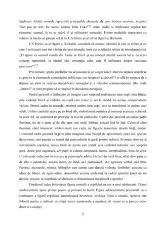 înţelesuri. Astfel, semnele reprezintă principalele elemente ale unui demers semiotic, accentul
fiind pus pe text. De aceea, susţine John Fiske[11], orice studiu al înţelesului implică trei
elemente: semnul, la ce se referă el şi utilizatorii semnului. Printre modelele importante cu
referire la înteles se găseşte cel al lui C.S.Peirce şi cel al lui Ogden şi Richards.
C.S Peirce, ca şi Ogden şi Richards, consideră că semnul, obiectul la care se refera şi cei
care îl utilizează sunt trei vârfuri ale unui triunghi, între ele existând o relaţie de interdependenţă.
„El spune ca semnul constă din forma sa fizică şi un concept mental asociat lui şi că acest
concept reprezintă, la rândul său, concepţia celui care îl utilizează despre realitatea
exterioara”.[12]
Prin urmare, spotul publicitar nu acţionează la un singur nivel: intervin noţiuni complexe
cu privire la elementele comunicării publicitare, iar receptorii („cititorii”) se află în ipostaza de a
depune un efort în vederea decodificării mesajelor şi a relaţiilor comunicaţionale. Mai mult,
„cititorii” se simt pregătiţi să se implice în decodarea mesajului.
Spotul prezintă o înlănţuire de imagini care surprind maltratarea unui copil prin bătaie,
prin violenţă fizică şi verbală, un copil care creşte şi are la rândul lui acelaşi comportament
violent. Primul cadru (o secunda) prezintă umbra unui copil care se transformă în umbra unui
adult. Umbra copilului apare pe un fond alb, simbolizand puritatea şi inocenţa acestuia, stârnind,
în acest fel, un sentiment de protecţie la nivelul publicului. Cadrul doi prezintă un culoar puţin
iluminat, iar de o parte şi de alta apar mai mulţi bărbaţi, aşezati faţă în faţă. Culoarul când
iluminat, când întunecat, simbolizează axa vieţii, iar figurile masculine denotă forţă, putere.
Următorul cadru prezintă în prim plan imaginea unui băieţel de aproximativ cinci ani, speriat,
dezorientat, care paşeşte cu teamă (îşi pune mâinile la gură) printre indivizi. Se poate observa că
sentimentele copilului, starea trăită de acesta este redată prin simbolul mâinilor care acoperă
gura. Acest gest sugerează, cel puţin în cultura europeană, teama, incertitudinea, frica de ceva.
Următoarele cadre pun în mişcare şi personajele adulte, bărbaţii în toată firea, aflaţi de-o parte şi
de alta a culoarului; aceştia încep, pe rând, să-l pălmuiască, să-l agreseze verbal, să-l bată.
Pumnul, picioarele, mimica bărbaţilor sunt semne care denotă violenţa, simboluri asociate cu
ideea de bătaie, de agresivitate. Ansamblul acestor simboluri în cadrul spotului joacă un rol
decisiv: reuşesc să surprindă veridicitatea şi dimensiunea emoţională a spotului.
Următorul cadru înlocuieşte figura centrală a copilului cu cea a unui adolescent. Chipul
adolescentului apare printre pumni şi picioare în burtă. Figura adolescentului prezentată ca o
continuare a figurii copilului, simbolizează devenirea, evoluţia fizică a omului. Aceasta este
folosită pentru a sublinia involuţia laturii emoţionale a acestuia, de vreme ce a parcurs acest
drum al violenţei.
5

 