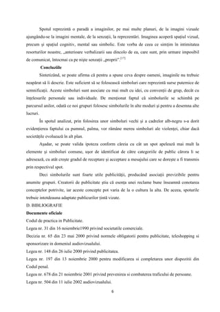 Spotul reprezintă o paradă a imaginilor, pe mai multe planuri, de la imagini vizuale
ajungându-se la imagini mentale, de la senzaţii, la reprezentări. Imaginea acoperă spaţiul vizual,
precum şi spaţiul cognitiv, mental sau simbolic. Este vorba de ceea ce simţim în intimitatea
resorturilor noastre, „anterioare verbalizarii sau dincolo de ea, care sunt, prin urmare imposibil
de comunicat, întocmai ca pe nişte senzaţii „proprii”.[17]
Concluziile
Sintetizând, se poate afirma că pentru a spune ceva despre oameni, imaginile nu trebuie
neapărat să îi descrie. Este suficient să se folosească simboluri care reprezintă surse puternice de
semnificaţii. Aceste simboluri sunt asociate cu mai mult cu idei, cu convenţii de grup, decât cu
înţelesurile personale sau individuale. De menţionat faptul că simbolurile se schimbă pe
parcursul anilor, odată ce noi grupuri folosesc simbolurile în alte moduri şi pentru a desemna alte
lucruri.
În spotul analizat, prin folosirea unor simboluri vechi şi a cadrelor alb-negru s-a dorit
evidenţierea faptului ca pumnul, palma, vor rămâne mereu simboluri ale violenţei, chiar dacă
societăţile evoluează în alt plan.
Aşadar, se poate valida ipoteza conform căreia cu cât un spot apelează mai mult la
elemente şi simboluri comune, uşor de identificat de către categoriile de public cărora li se
adresează, cu atât creşte gradul de receptare şi acceptare a mesajului care se doreşte a fi transmis
prin respectivul spot.
Deci simbolurile sunt foarte utile publicităţii, producând asociaţii previzibile pentru
anumite grupuri. Creatorii de publicitate ştiu că esenţa unei reclame bune înseamnă conotarea
conceptelor potrivite, iar aceste concepte pot varia de la o cultura la alta. De aceea, spoturile
trebuie intotdeauna adaptate publicurilor ţintă vizate.
D. BIBLIOGRAFIE
Documente oficiale
Codul de practica in Publicitate.
Legea nr. 31 din 16 noiembrie1990 privind societatile comerciale.
Decizia nr. 65 din 23 mai 2000 privind normele obligatorii pentru publicitate, teleshopping si
sponsorizare in domeniul audiovizualului.
Legea nr. 148 din 26 iulie 2000 privind publicitatea.
Legea nr. 197 din 13 noiembrie 2000 pentru modificarea si completarea unor dispozitii din
Codul penal.
Legea nr. 678 din 21 noiembrie 2001 privind prevenirea si combaterea traficului de persoane.
Legea nr. 504 din 11 iulie 2002 audiovizualului.
6

 