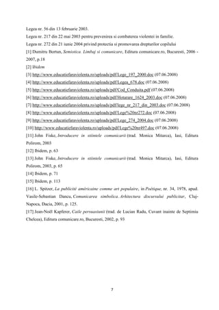 Legea nr. 56 din 13 februarie 2003.
Legea nr. 217 din 22 mai 2003 pentru prevenirea si combaterea violentei in familie.
Legea nr. 272 din 21 iunie 2004 privind protectia si promovarea drepturilor copilului
[1] Dumitru Bortun, Semiotica. Limbaj si comunicare, Editura comunicare.ro, Bucuresti, 2006 2007, p.18
[2] Ibidem
[3] http://www.educatiefaraviolenta.ro/uploads/pdf/Lege_197_2000.doc (07.06.2008)
[4] http://www.educatiefaraviolenta.ro/uploads/pdf/Legea_678.doc (07.06.2008)
[5] http://www.educatiefaraviolenta.ro/uploads/pdf/Cod_Conduita.pdf (07.06.2008)
[6] http://www.educatiefaraviolenta.ro/uploads/pdf/Hotarare_1624_2003.doc (07.06.2008)
[7] http://www.educatiefaraviolenta.ro/uploads/pdf/lege_nr_217_din_2003.doc (07.06.2008)
[8] http://www.educatiefaraviolenta.ro/uploads/pdf/Lege%20nr272.doc (07.06.2008)
[9] http://www.educatiefaraviolenta.ro/uploads/pdf/Lege_274_2004.doc (07.06.2008)
[10] http://www.educatiefaraviolenta.ro/uploads/pdf/Lege%20nr497.doc (07.06.2008)
[11] John Fiske, Introducere in stiintele comunicarii (trad. Monica Mitarca), Iasi, Editura
Polirom, 2003
[12] Ibidem, p. 63
[13] John Fiske, Introducere in stiintele comunicarii (trad. Monica Mitarca), Iasi, Editura
Polirom, 2003, p. 65
[14] Ibidem, p. 71
[15] Ibidem, p. 113
[16] L. Spitzer, La publicité américaine comme art populaire, in Poétique, nr. 34, 1978, apud.
Vasile-Sebastian Dancu, Comunicarea simbolica. Arhitectura discursului publicitar, ClujNapoca, Dacia, 2001, p. 125.
[17] Jean-Noël Kapferer, Caile persuasiunii (trad. de Lucian Radu, Cuvant inainte de Septimiu
Chelcea), Editura comunicare.ro, Bucuresti, 2002, p. 93

7

 