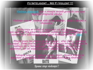 Violen ? a domestic ?   este o situa ? ie social ?  grav ?   ? n care sunt  ? nc ? lcate drepturile  omului . Violen?a este un  fenomen at?t de des ?nt?lnit , ?nc?t a devenit o obi?nuin?? . Adolescen?a ar trebui s? reprezinte cea mai frumoas? etap? a vie?ii unui om. Din p?cate statisticile relev? un num?r semnificativ de cazuri ?n care adolescen?ii sunt supu?i diverselor forme de   abuz   . Abuzul poate lua diverse forme ?i anume  :  abuz fizic , emo?ional sau sexual , forme care nu pot fi perfect delimitate ?ntre ele deoarece ?n realitate ele se ?ntrep?trund : abuzul fizic este ?nso?it de cel emo?ional , iar cel sexual presupune abuzul fizic ?i cel emo?ional .  Pedeapsa corporal? aplicat? acestor tineri , ?ncalc? dreptul la demnitate ?i integritate fizic? , afect?nd dezvoltarea t?n?rului .  