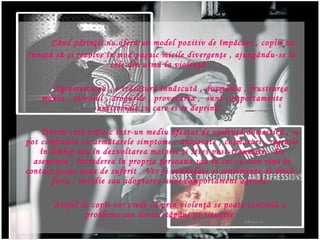 C ? nd p ? rin ? ii nu ofer ?  un model pozitiv de  ?mp?care  , copiii nu  ? nva ??  s ? - ? i rezolve  ? n mod pa ? nic  micile divergen?e , ajung?ndu-se ?n cele din urm? la violen??  .   Agresivitatea , o tr?s?tur? ?nn?scut? , du?m?nia , frustrarea , m?nia , alcoolul , drogurile , provocarea ,  sunt comportamente antisociale cu care ei se deprind .  Tinerii  care tr ? iesc  ? ntr-un mediu afectat de violen ??  domestic ? , se pot confrunta cu urm?tarele simptome  : anxietate , co ? maruri , regresie  ? n limbaj sau  ? n dezvoltarea motorie  ?i  stres post-traumatic. De asemenea ,  ? ncrederea  ? n propria persoana sau  ? n cei cu care vine  ? n contact poate avea de suferit  . Vor fi semnalate ?i  sentimente de fric ?  ,   furie   ,  invidie  sau adopta rea  un ui  comportament agresiv.  Astfel de copii vor crede c ?  prin violen ??  se poate controla o problema sau devin st ? p ? ni pe situa ? ie   . 