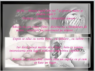 S ?  fie ,,   b ? taia rupt ?  din rai     ?i  pentru mame  ?i  pentru copii ? Violen ? a e  ? mpotriva demnit ?? ii umane . B?taia nu are nimic sf?nt , durerea nu e ?nv???tura de minte , corec?iile nu corecteaz? pe nimeni .  Copiii se educ cu vorbe bune , cu r?bdare , cu iubire .  Iar dac? totu?i merita s? te ba?i , bate - te pentru interzicerea prin lege a violen?ei ?mpotriva copiilor .  Pentru ca atunci c?nd cineva bate un copil e ca ?i cum ar bate un ?nger . 