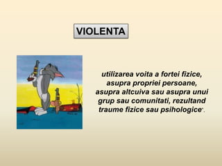 VIOLENTA
utilizarea voita a fortei fizice,
asupra propriei persoane,
asupra altcuiva sau asupra unui
grup sau comunitati, rezultand
traume fizice sau psihologice”.