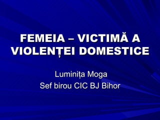 FEMEIA –  VICTIMĂ A VIOLENŢEI DOMESTICE Luminiţa Moga Sef birou CIC BJ Bihor 
