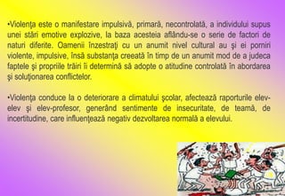 •Violenţa este o manifestare impulsivă, primară, necontrolată, a individului supus
unei stări emotive explozive, la baza acesteia aflându-se o serie de factori de
naturi diferite. Oamenii înzestraţi cu un anumit nivel cultural au şi ei porniri
violente, impulsive, însă substanţa creeată în timp de un anumit mod de a judeca
faptele şi propriile trăiri îi determină să adopte o atitudine controlată în abordarea
şi soluţionarea conflictelor.
•Violenţa conduce la o deteriorare a climatului şcolar, afectează raporturile elev-
elev şi elev-profesor, generând sentimente de insecuritate, de teamă, de
incertitudine, care influenţează negativ dezvoltarea normală a elevului.
 