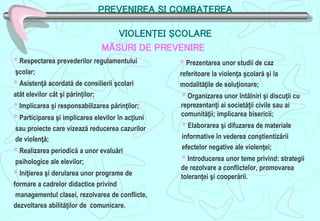 PREVENIREA ŞI COMBATEREA
VIOLENŢEI ŞCOLARE
* Respectarea prevederilor regulamentului
şcolar;
* Asistenţă acordată de consilierii şcolari
atât elevilor cât şi părinţilor;
* Implicarea şi responsabilizarea părinţilor;
* Participarea şi implicarea elevilor în acţiuni
sau proiecte care vizează reducerea cazurilor
de violenţă;
* Realizarea periodică a unor evaluări
psihologice ale elevilor;
* Iniţierea şi derularea unor programe de
formare a cadrelor didactice privind
managementul clasei, rezolvarea de conflicte,
dezvoltarea abilităţilor de comunicare.
* Prezentarea unor studii de caz
referitoare la violenţa şcolară şi la
modalităţile de soluţionare;
* Organizarea unor întâlniri şi discuţii cu
reprezentanţi ai societăţii civile sau ai
comunităţii; implicarea bisericii;
* Elaborarea şi difuzarea de materiale
informative în vederea conştientizării
efectelor negative ale violenţei;
* Introducerea unor teme privind: strategii
de rezolvare a conflictelor, promovarea
toleranţei şi cooperării.
MĂSURI DE PREVENIRE
 