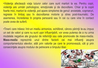 •Violenţa afectează viaţa tuturor celor care sunt martori la ea. Pentru copii,
violenţa are urmări psihologice, emoţionale şi de dezvoltare. Chiar şi la copiii
foarte mici, martori la violenţă, pot apare simptome de genul: anxietate, coşmaruri,
regresie în limbaj sau în dezvoltarea motorie şi stres post-traumatic. De
asemenea, încrederea în propria persoană sau în cei cu care vine în contact
poate avea de suferit.
•Tinerii care trăiesc într-un mediu armonios, echilibrat, cărora părinţii le-au impus
un set de valori şi care nu sunt uşor influenţabili, vor avea puterea de a nu urma
modelele negative ale grupului de referinţă sau cele promovate de mass-media.
Mass-media reprezintă unul dintre factorii cei mai influenţi asupra
comportamentului elevilor, atât prin valorile pe care le promovează, cât şi prin
consecinţele asupra modului de petrecere a timpului liber.
 