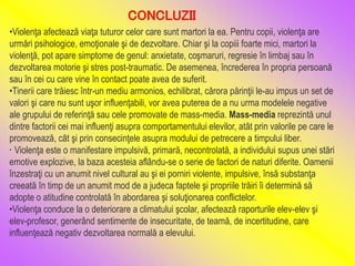 •Violenţa afectează viaţa tuturor celor care sunt martori la ea. Pentru copii, violenţa are
urmări psihologice, emoţionale şi de dezvoltare. Chiar şi la copiii foarte mici, martori la
violenţă, pot apare simptome de genul: anxietate, coşmaruri, regresie în limbaj sau în
dezvoltarea motorie şi stres post-traumatic. De asemenea, încrederea în propria persoană
sau în cei cu care vine în contact poate avea de suferit.
•Tinerii care trăiesc într-un mediu armonios, echilibrat, cărora părinţii le-au impus un set de
valori şi care nu sunt uşor influenţabili, vor avea puterea de a nu urma modelele negative
ale grupului de referinţă sau cele promovate de mass-media. Mass-media reprezintă unul
dintre factorii cei mai influenţi asupra comportamentului elevilor, atât prin valorile pe care le
promovează, cât şi prin consecinţele asupra modului de petrecere a timpului liber.
• Violenţa este o manifestare impulsivă, primară, necontrolată, a individului supus unei stări
emotive explozive, la baza acesteia aflându-se o serie de factori de naturi diferite. Oamenii
înzestraţi cu un anumit nivel cultural au şi ei porniri violente, impulsive, însă substanţa
creeată în timp de un anumit mod de a judeca faptele şi propriile trăiri îi determină să
adopte o atitudine controlată în abordarea şi soluţionarea conflictelor.
•Violenţa conduce la o deteriorare a climatului şcolar, afectează raporturile elev-elev şi
elev-profesor, generând sentimente de insecuritate, de teamă, de incertitudine, care
influenţează negativ dezvoltarea normală a elevului.
CONCLUZII
 