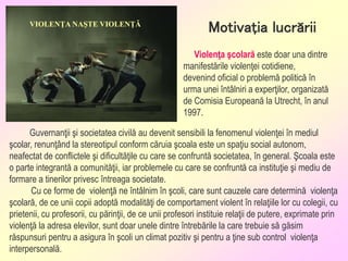 Guvernanţii şi societatea civilă au devenit sensibili la fenomenul violenţei în mediul
şcolar, renunţând la stereotipul conform căruia şcoala este un spaţiu social autonom,
neafectat de conflictele şi dificultăţile cu care se confruntă societatea, în general. Şcoala este
o parte integrantă a comunităţii, iar problemele cu care se confruntă ca instituţie şi mediu de
formare a tinerilor privesc întreaga societate.
Cu ce forme de violenţă ne întâlnim în şcoli, care sunt cauzele care determină violenţa
şcolară, de ce unii copii adoptă modalităţi de comportament violent în relaţiile lor cu colegii, cu
prietenii, cu profesorii, cu părinţii, de ce unii profesori instituie relaţii de putere, exprimate prin
violenţă la adresa elevilor, sunt doar unele dintre întrebările la care trebuie să găsim
răspunsuri pentru a asigura în şcoli un climat pozitiv şi pentru a ţine sub control violenţa
interpersonală.
Motivaţia lucrării
Violenţa şcolară este doar una dintre
manifestările violenţei cotidiene,
devenind oficial o problemă politică în
urma unei întâlniri a experţilor, organizată
de Comisia Europeană la Utrecht, în anul
1997.
VIOLENŢA NAŞTE VIOLENŢĂ
 