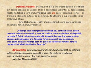 Definirea violenţei s-a dovedit a fi o încercare extrem de dificilă
din cauza asocierii şi, uneori, chiar a confundării violenţei cu agresivitatea.
Rădăcina latină a termenului violenţă este vis, care înseamnă ,,forţă’’ şi
trimite la ideea de putere, de dominaţie, de utilizare a superiorităţii fizice
împotriva altuia.
Eric Debarbieux (1996) oferă o definiţie prin care surprinde
ansamblul fenomenului violenţei:
,,Violenţa este dezorganizarea brutală sau continuă a unui sistem
personal, colectiv sau social, şi care se traduce printr-o pierdere a integrităţii,
ce poate fi fizică, psihică sau materială. Această dezorganizare poate să se
opereze prin agresiune, prin folosirea forţei, conştient sau inconştient,
însă poate exista şi violenţă doar din punct de vedere al victimei, fără ca
agresorul să aibă intenţia de a face rău.’’
Agresivitatea este orice formă de conduită orientată cu intenţie
către obiecte, persoane sau către sine, în vederea producerii
unor prejudicii, a unor răniri, distrugeri şi daune .
(Nicolae Mitrofan,2003)
 