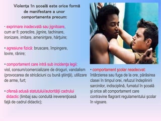 • exprimare inadecvată sau jignitoare,
cum ar fi: poreclire, jignire, tachinare,
ironizare, imitare, ameninţare, hărţuire;
• agresiune fizică: bruscare, împingere,
lovire, rănire;
• comportament care intră sub incidenţa legii:
viol, consum/comercializare de droguri, vandalism
(provocarea de stricăciuni cu bună ştiinţă), utilizare
de arme, furt;
• ofensă adusă statutului/autorităţii cadrului
didactic (limbaj sau conduită ireverenţioasă
faţă de cadrul didactic);
Violenţa în şcoală este orice formă
de manifestare a unor
comportamente precum:
• comportament şcolar neadecvat:
întârzierea sau fuga de la ore, părăsirea
clasei în timpul orei, refuzul îndeplinirii
sarcinilor, indisciplină, fumatul în şcoală
şi orice alt comportament care
contravine flagrant regulamentului şcolar
în vigoare.
 