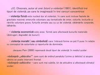 - violenţa fizică este nucleul dur al violenţei, în care sunt incluse faptele de
gravitate maximă: omorurile voluntare sau tentativele de omor, violurile, loviturile şi
rănirile voluntare grave, furturile armate sau cu uz de violenţă, vătămările corporale,
tâlhăriile;
- violenţa economică este acea formă care afectează bunurile materiale
(distrugeri, degradări de bunuri);
- violenţa morală ( sau simbolică) care îmbracă forme ce pot fi puse în relaţie
cu conceptul de autoritate şi raporturile de dominaţie.
Jacques Pain (2000) reperează două tipuri de violenţă în mediul şcolar:
-violenţele ,,obiective’’ care sunt de ordinul penalului (crime şi delicte) şi asupra
cărora se poate interveni frontal;
-violenţele subiective – care sunt mai subtile, ţin de atitudine şi afectează climatul
şcolar;
J.C. Chesnais, autor al unei Istorii a violenţei (1981), identifică trei
tipuri de violenţă, pe care le imaginează în trei cercuri concentrice:
 
