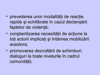 • prevederea unor modalităţi de reacţie
rapide şi echilibrate în cazul declanşării
faptelor de violenţă;
• conştientizarea necesităţii de acţiune la
toţi actorii implicaţi şi întărirea mobilizării
acestora;
• promovarea dezvoltării de schimburi,
dialoguri la toate nivelurile în cadrul
comunităţii;
 