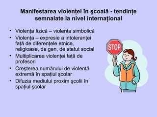 Manifestarea violenţei în şcoală - tendinţe
semnalate la nivel internaţional
• Violenţa fizică – violenţa simbolică
• Violenţa – expresie a intoleranţei
faţă de diferenţele etnice,
religioase, de gen, de statut social
• Multiplicarea violenţei faţă de
profesori
• Creşterea numărului de violenţă
extremă în spaţiul şcolar
• Difuzia mediului proxim şcolii în
spaţiul şcolar
 