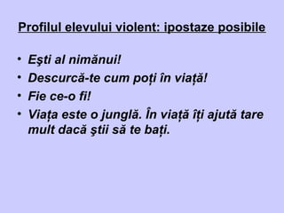 Profilul elevului violent: ipostaze posibile
• Eşti al nimănui!
• Descurcă-te cum poţi în viaţă!
• Fie ce-o fi!
• Viaţa este o junglă. În viaţă îţi ajută tare
mult dacă ştii să te baţi.
 