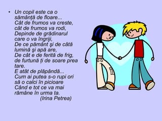 • Un copil este ca o
sămânţă de floare...
Cât de frumos va creste,
cât de frumos va rodi,
Depinde de grădinarul
care o va îngriji,
De ce pământ şi de câtă
lumină şi apă are,
De cât e de ferită de frig,
de furtună ţi de soare prea
tare.
E atât de plăpândă...
Cum ai putea s-o rupi ori
să o calci în picioare
Când e tot ce va mai
rămâne în urma ta.
(Irina Petrea)
 
