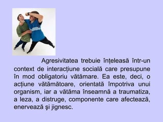 Agresivitatea trebuie înţeleasă într-un
context de interacţiune socială care presupune
în mod obligatoriu vătămare. Ea este, deci, o
acţiune vătămătoare, orientată împotriva unui
organism, iar a vătăma înseamnă a traumatiza,
a leza, a distruge, componente care afectează,
enervează şi jignesc.
 