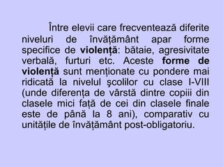 Între elevii care frecventează diferite
niveluri de învăţământ apar forme
specifice de violenţă: bătaie, agresivitate
verbală, furturi etc. Aceste forme de
violenţă sunt menţionate cu pondere mai
ridicată la nivelul şcolilor cu clase I-VIII
(unde diferenţa de vârstă dintre copiii din
clasele mici faţă de cei din clasele finale
este de până la 8 ani), comparativ cu
unităţile de învăţământ post-obligatoriu.
 