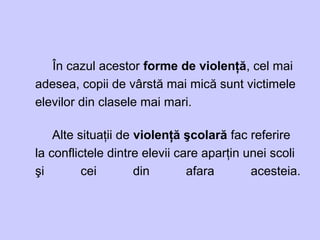 În cazul acestor forme de violenţă, cel mai
adesea, copii de vârstă mai mică sunt victimele
elevilor din clasele mai mari.
Alte situaţii de violenţă şcolară fac referire
la conflictele dintre elevii care aparţin unei scoli
şi cei din afara acesteia.
 