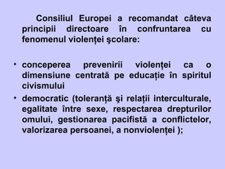 Consiliul Europei a recomandat câteva
principii directoare în confruntarea cu
fenomenul violenţei şcolare:
• conceperea prevenirii violenţei ca o
dimensiune centrată pe educaţie în spiritul
civismului
• democratic (toleranţă şi relaţii interculturale,
egalitate între sexe, respectarea drepturilor
omului, gestionarea pacifistă a conflictelor,
valorizarea persoanei, a nonviolenţei );
 