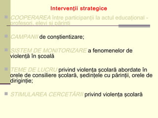 Intervenţii strategice
 COOPERAREA între participanţii la actul educaţional -
profesori, elevi şi părinţi
 CAMPANII de conştientizare;
 SISTEM DE MONITORIZARE a fenomenelor de
violenţă în şcoală
 TEME DE LUCRU privind violenţa şcolară abordate în
orele de consiliere şcolară, şedinţele cu părinţii, orele de
diriginţie;
 STIMULAREA CERCETĂRII privind violenţa şcolară
 