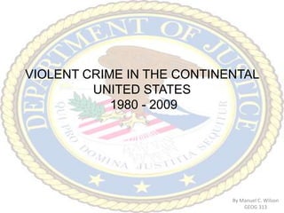 VIOLENT CRIME IN THE CONTINENTAL UNITED STATES 1980 - 2009 By Manuel C. Wilson GEOG 313 